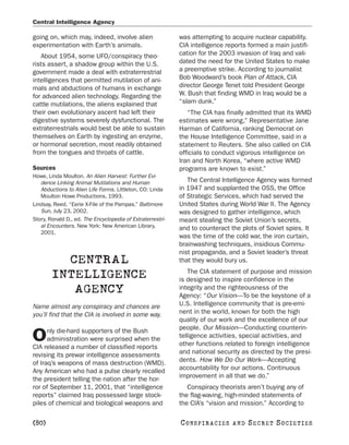 Central Intelligence Agency

going on, which may, indeed, involve alien                  was attempting to acquire nuclear capability.
experimentation with Earth’s animals.                       CIA intelligence reports formed a main justifi-
   About 1954, some UFO/conspiracy theo-                    cation for the 2003 invasion of Iraq and vali-
rists assert, a shadow group within the U.S.                dated the need for the United States to make
government made a deal with extraterrestrial                a preemptive strike. According to journalist
intelligences that permitted mutilation of ani-             Bob Woodward’s book Plan of Attack, CIA
mals and abductions of humans in exchange                   director George Tenet told President George
for advanced alien technology. Regarding the                W. Bush that finding WMD in Iraq would be a
cattle mutilations, the aliens explained that               “slam dunk.”
their own evolutionary ascent had left their                   “The CIA has finally admitted that its WMD
digestive systems severely dysfunctional. The               estimates were wrong,” Representative Jane
extraterrestrials would best be able to sustain             Harman of California, ranking Democrat on
themselves on Earth by ingesting an enzyme,                 the House Intelligence Committee, said in a
or hormonal secretion, most readily obtained                statement to Reuters. She also called on CIA
from the tongues and throats of cattle.                     officials to conduct vigorous intelligence on
                                                            Iran and North Korea, “where active WMD
Sources                                                     programs are known to exist.”
Howe, Linda Moulton. An Alien Harvest: Further Evi-
   dence Linking Animal Mutilations and Human                  The Central Intelligence Agency was formed
   Abductions to Alien Life Forms. Littleton, CO: Linda     in 1947 and supplanted the OSS, the Office
   Moulton Howe Productions, 1993.                          of Strategic Services, which had served the
Lindsay, Reed. “Eerie X-File of the Pampas.” Baltimore      United States during World War II. The Agency
   Sun, July 23, 2002.                                      was designed to gather intelligence, which
Story, Ronald D., ed. The Encyclopedia of Extraterrestri-   meant stealing the Soviet Union’s secrets,
   al Encounters. New York: New American Library,           and to counteract the plots of Soviet spies. It
   2001.
                                                            was the time of the cold war, the iron curtain,
                                                            brainwashing techniques, insidious Commu-
                                                            nist propaganda, and a Soviet leader’s threat
          CENTRAL                                           that they would bury us.
                                                               The CIA statement of purpose and mission
        INTELLIGENCE                                        is designed to inspire confidence in the
           AGENCY                                           integrity and the righteousness of the
                                                            Agency: “Our Vision—To be the keystone of a
Name almost any conspiracy and chances are                  U.S. Intelligence community that is pre-emi-
you’ll find that the CIA is involved in some way.           nent in the world, known for both the high
                                                            quality of our work and the excellence of our
      nly die-hard supporters of the Bush                   people. Our Mission—Conducting counterin-
O     administration were surprised when the
CIA released a number of classified reports
                                                            telligence activities, special activities, and
                                                            other functions related to foreign intelligence
revising its prewar intelligence assessments                and national security as directed by the presi-
of Iraq’s weapons of mass destruction (WMD).                dents. How We Do Our Work—Accepting
Any American who had a pulse clearly recalled               accountability for our actions. Continuous
the president telling the nation after the hor-             improvement in all that we do.”
ror of September 11, 2001, that “intelligence                  Conspiracy theorists aren’t buying any of
reports” claimed Iraq possessed large stock-                the flag-waving, high-minded statements of
piles of chemical and biological weapons and                the CIA’s “vision and mission.” According to

[80]                                                        C O NS PI R AC I E S   AND   SECRET SOCIETIES
 