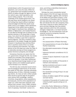 Central Intelligence Agency

whistle-blowers within the government and            skies, permitting unidentified chemicals to
elsewhere, ever since the early 1950s the            fall on the population.
U.S. government has funneled hundreds of                Perhaps the most consistently named
billions of dollars through the Agency to fund       black project of the CIA and rogue elements
the nation’s wars, black operations, and             within the Pentagon, together with members
secret military projects. This is the dark           of the Mafia and anti-Castro Cubans, is the
underbelly of the shadow government. The             assassination of President John F. Kennedy,
only way these secret programs can obtain            who was planning to shut down the Vietnam
the funding they require without creating a          War and declaw the CIA. But conspiracy theo-
national budget shortfall that would rouse           rists have a long list of other nefarious pro-
public outcry is to engage in illicit operations.    jects and dark dealings that they believe
A good part of the reason that our govern-           rogue elements within the CIA conducted,
ment fought in Southeast Asia, defeated the          arranged, helped plan, or at least had prior
Taliban in Afghanistan, and invaded Panama           knowledge of. The evil enterprises most per-
to oust Manuel Noriega was to protect its sub-       sistently named by conspiracy theorists
stantial interests in the drug trade in these        include the following:
areas, from which the CIA extracts hundreds
of billions of dollars a year that is spent on         • the assassination of Martin Luther King
secret programs. The CIA is involved in drug             Jr.;
operations in the Golden Triangle and Golden           • the assassination of Robert Kennedy;
Crescent in Southeast Asia and Asia Minor
and in countries south of the U.S. border,             • the assassinations of most of the Black
such as Panama and Colombia. The rogue                   Panther leadership;
portion of the CIA stays just under the radar. It      • the attempted assassination of George
is ostensibly carrying out these programs to             Wallace;
protect America’s prosperity and strength.             • extensive domestic surveillance of U.S.
   Conspiracy theorists are aware that the               citizens;
U.S. government, through the CIA, has manip-
                                                       • control of opium shipments in Laos and
ulated and controlled many foreign govern-
                                                         Vietnam;
ments for decades. It has often assassinat-
ed or disenfranchised foreign leaders of sov-          • allowing mass murders of thousands in
ereign nations and installed puppet govern-              Vietnam and Indonesia;
ments friendly to our interests.                       • igniting revolutions and wars in small
   The CIA has also conducted secret chemi-              nations around the globe;
cal and biological experiments on the Ameri-           • Iran-Contra;
can public for fifty years, injecting individuals,
spraying areas of cities, infecting unsuspect-         • the clandestine arming of Iraq in its war
ing citizens. As many as half a million people           against Iran;
have served as guinea pigs for the govern-             • billions of dollars ripped off from savings
ment without their knowledge. Soldiers,                  and loan banks;
minorities, drug addicts, prison populations,
homosexuals, and the entire populations of             • hundreds of thousands of murders com-
major U.S. cities have been wantonly used                mitted by death squads acting as U.S.
without their consent. Since 1998, conspira-             proxies.
cy theorists have accused the secret govern-           In his Dirty Truths: Reflections on Politics,
ment of spraying “chemtrails” across U.S.            Media, Ideology, Conspiracy, Ethnic Life, and

C O NS PI R AC I E S   AND   SECRET SOCIETIES                                                   [81]
 