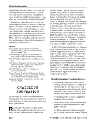 Chalcedon Foundation

Class Power, Michael Parenti notes that the                six days a week. Such a voracious reading
CIA is by definition conspiratorial. The CIA               program by no means occupied his every
may use “covert actions and secret plans,                  waking hour. Rushdoony earned a master’s
many of which are of the most unsavory kind.               degree in English from the University of Cali-
What are covert actions if not conspiracies?”              fornia at Berkeley, attended the Pacific
   Conspiracy theorists remind us that the                 School of Religion, and entered the Presbyter-
ultimate goal of the most elite and exclusive              ian ministry, serving a mission to the Chinese
secret societies has always been to consoli-               in San Francisco and, later, the Western
date all economic and political power into a               Shoshone tribe in Idaho. He also wrote a
new global network wholly controlled by the                number of books on politics, education, law,
New World Order. In order to accomplish this               philosophy, and conservative Christianity. In
goal, they need to bring down the United                   1965 Rushdoony moved to the Los Angeles
States from its present position of economic               area and founded the Chalcedon Foundation,
and political power. Currently, their agenda is            recalling the Council of Chalcedon in 451,
to destroy us from within.                                 which proclaimed that the political structure
                                                           of the state must be subservient to God.
Sources                                                       In 1973 Rushdoony published his magnum
Binion, Carla. “Conspiracy Theories and Real               opus, The Institutes of Biblical Law, an eight-
   Reporters.” http://www.scoop.co.nz/stories/
   HL0206/S00092.htm.
                                                           hundred-page wake-up call to Protestants to
Central Intelligence Agency. The World Factbook.
                                                           begin to apply biblical legal principles to the
   http://www.cia.gov/cia/publications/factbook.           real world around them. With this massive
Central Intelligence Agency Web site. http://www.cia.      call to fundamental Christians to take control
   gov.                                                    of American and world governments, Rush-
“CIA: Bastion of Integrity.” CIA Operations: PaperClip,    doony became the “father of Christian recon-
   MKultra, Mkdelta, Midnight Climax. http://www.          structionism.” In 1981 he served alongside
   thewinds.org/1997/06/cia.html.                          Beverly and Tim LaHaye, Rev. Donald Wild-
CIA World Factbook. http://www.cia.gov/cia/                mon, and Dr. D. James Kennedy in the Coali-
   publications/factbook.
                                                           tion for Revival, a group dedicated to
Parenti, Michael. Dirty Truths: Reflections on Politics,
   Media, Ideology, Conspiracy, Ethnic Life, and Class
                                                           “reclaiming” America.
   Power. San Francisco: City Lights, 1996.
Woodward, Bob: Plan of Attack. New York: Simon &            What the Chalcedon Foundation Believes
   Schuster, 2004.
                                                             • The Ten Commandments must be the
                                                               ordering principle applied to civil govern-
                                                               ment in order for the free market and
           CHALCEDON                                           voluntary social action to flourish. Chris-
           FOUNDATION                                          tians must take control of the U.S. gov-
                                                               ernment and impose strict biblical laws.
As the father of Christian reconstructionism,                • The death penalty should be applied to
Rousas John Rushdoony called upon fundamen-                    practicing homosexuals.
talist Christians to take control of American and
                                                             • There should be no interracial marriages
world governments.
                                                               permitted or any kind of enforced inte-
                                                               gration allowed.
    ousas John Rushdoony (1916–2001)
R   was a formidable scholar. For twenty-five
years he read and annotated a book a day,
                                                             • The Bible recognizes that some people
                                                               are by nature meant to be slaves. Slavery

[82]                                                       C O NS PI R AC I E S   AND   SECRET SOCIETIES
 