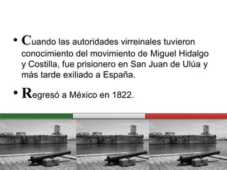 • Cuando las autoridades virreinales tuvieron
conocimiento del movimiento de Miguel Hidalgo
y Costilla, fue prisionero en San Juan de Ulúa y
más tarde exiliado a España.
• Regresó a México en 1822.
 