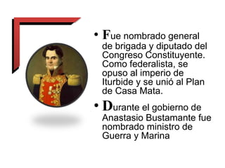 • Fue nombrado general
de brigada y diputado del
Congreso Constituyente.
Como federalista, se
opuso al imperio de
Iturbide y se unió al Plan
de Casa Mata.
• Durante el gobierno de
Anastasio Bustamante fue
nombrado ministro de
Guerra y Marina
 
