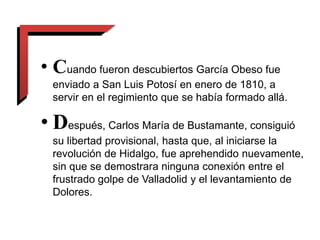 • Cuando fueron descubiertos García Obeso fue
enviado a San Luis Potosí en enero de 1810, a
servir en el regimiento que se había formado allá.
• Después, Carlos María de Bustamante, consiguió
su libertad provisional, hasta que, al iniciarse la
revolución de Hidalgo, fue aprehendido nuevamente,
sin que se demostrara ninguna conexión entre el
frustrado golpe de Valladolid y el levantamiento de
Dolores.
 