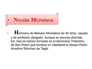 • Nicolás Michelena
• Hermano de Mariano Michelena de 42 años, casado
y de profesión abogado. Aunque en épocas distintas,
los tres se habían formado en el Seminario Tridentino
de San Pedro que fundara en Valladolid el obispo Pedro
Anselmo Sánchez de Tagle.
 