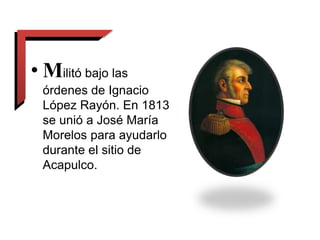 • Militó bajo las
órdenes de Ignacio
López Rayón. En 1813
se unió a José María
Morelos para ayudarlo
durante el sitio de
Acapulco.
 