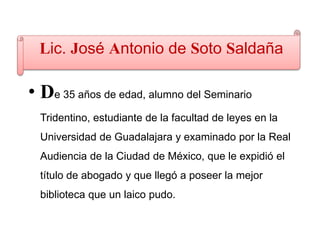 Lic. José Antonio de Soto Saldaña
• De 35 años de edad, alumno del Seminario
Tridentino, estudiante de la facultad de leyes en la
Universidad de Guadalajara y examinado por la Real
Audiencia de la Ciudad de México, que le expidió el
título de abogado y que llegó a poseer la mejor
biblioteca que un laico pudo.
 