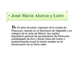 • José María Abarca y León
De 43 años de edad, originario de la ciudad de
Pátzcuaro, estudió en el Seminario de Valladolid y en
colegios de la corte de México; fue regidor
depositario general del ayuntamiento de Pátzcuaro,
subdelegado de Ario y Santa Clara del Cobre y
posteriormente ocupó el mismo empleo en la
demarcación de su tierra natal.
 