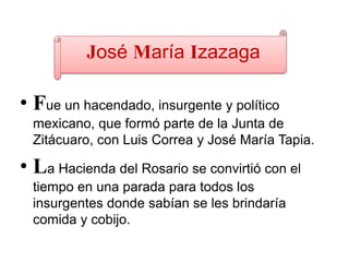 José María Izazaga
• Fue un hacendado, insurgente y político
mexicano, que formó parte de la Junta de
Zitácuaro, con Luis Correa y José María Tapia.
• La Hacienda del Rosario se convirtió con el
tiempo en una parada para todos los
insurgentes donde sabían se les brindaría
comida y cobijo.
 