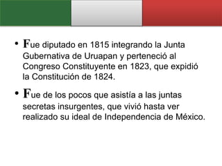 • Fue diputado en 1815 integrando la Junta
Gubernativa de Uruapan y perteneció al
Congreso Constituyente en 1823, que expidió
la Constitución de 1824.
• Fue de los pocos que asistía a las juntas
secretas insurgentes, que vivió hasta ver
realizado su ideal de Independencia de México.
 