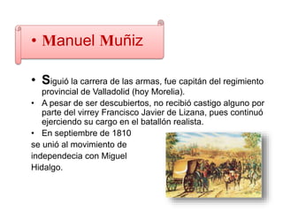 • Manuel Muñiz
• Siguió la carrera de las armas, fue capitán del regimiento
provincial de Valladolid (hoy Morelia).
• A pesar de ser descubiertos, no recibió castigo alguno por
parte del virrey Francisco Javier de Lizana, pues continuó
ejerciendo su cargo en el batallón realista.
• En septiembre de 1810
se unió al movimiento de
independecia con Miguel
Hidalgo.
 