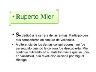 • Ruperto Mier
• Se dedicó a la carrera de las armas. Participó con
sus compañeros en conjura de Valladolid.
• A diferencia de los demás conspiradores, no fue
perseguido cuando la conjura fue descubierta. Mier
continuó militando en su batallón hasta que se unió,
en Valladolid, a la revolución iniciada por Miguel
Hidalgo.
 