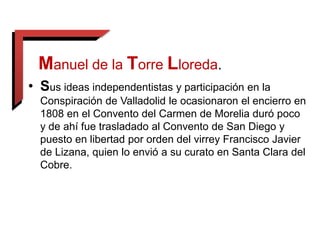 Manuel de la Torre Lloreda.
• Sus ideas independentistas y participación en la
Conspiración de Valladolid le ocasionaron el encierro en
1808 en el Convento del Carmen de Morelia duró poco
y de ahí fue trasladado al Convento de San Diego y
puesto en libertad por orden del virrey Francisco Javier
de Lizana, quien lo envió a su curato en Santa Clara del
Cobre.
 
