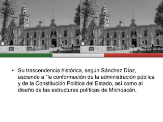 • Su trascendencia histórica, según Sánchez Díaz,
asciende a “la conformación de la administración pública
y de la Constitución Política del Estado, así como al
diseño de las estructuras políticas de Michoacán.
 