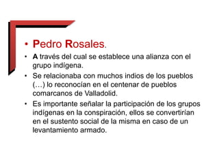 • Pedro Rosales.
• A través del cual se establece una alianza con el
grupo indígena.
• Se relacionaba con muchos indios de los pueblos
(…) lo reconocían en el centenar de pueblos
comarcanos de Valladolid.
• Es importante señalar la participación de los grupos
indígenas en la conspiración, ellos se convertirían
en el sustento social de la misma en caso de un
levantamiento armado.
 