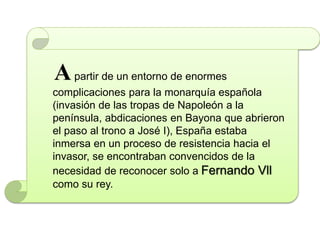 Apartir de un entorno de enormes
complicaciones para la monarquía española
(invasión de las tropas de Napoleón a la
península, abdicaciones en Bayona que abrieron
el paso al trono a José I), España estaba
inmersa en un proceso de resistencia hacia el
invasor, se encontraban convencidos de la
necesidad de reconocer solo a Fernando Vll
como su rey.
 