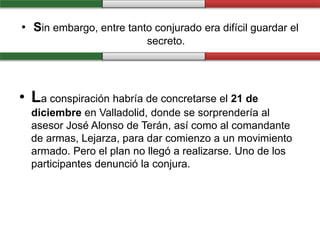 • Sin embargo, entre tanto conjurado era difícil guardar el
secreto.
• La conspiración habría de concretarse el 21 de
diciembre en Valladolid, donde se sorprendería al
asesor José Alonso de Terán, así como al comandante
de armas, Lejarza, para dar comienzo a un movimiento
armado. Pero el plan no llegó a realizarse. Uno de los
participantes denunció la conjura.
 