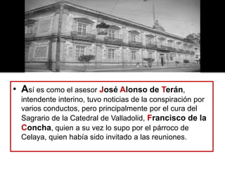 • Así es como el asesor José Alonso de Terán,
intendente interino, tuvo noticias de la conspiración por
varios conductos, pero principalmente por el cura del
Sagrario de la Catedral de Valladolid, Francisco de la
Concha, quien a su vez lo supo por el párroco de
Celaya, quien había sido invitado a las reuniones.
 