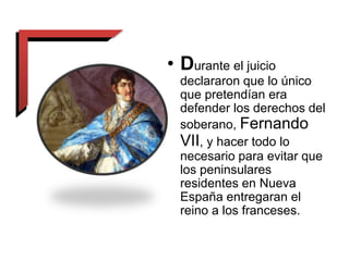 • Durante el juicio
declararon que lo único
que pretendían era
defender los derechos del
soberano, Fernando
VII, y hacer todo lo
necesario para evitar que
los peninsulares
residentes en Nueva
España entregaran el
reino a los franceses.
 