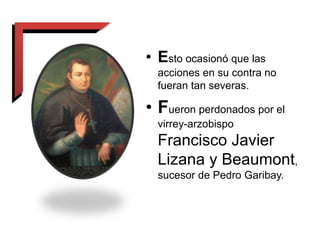 • Esto ocasionó que las
acciones en su contra no
fueran tan severas.
• Fueron perdonados por el
virrey-arzobispo
Francisco Javier
Lizana y Beaumont,
sucesor de Pedro Garibay.
 