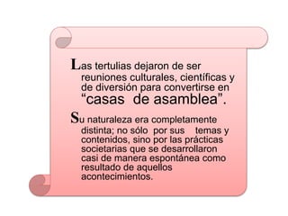 Las tertulias dejaron de ser
reuniones culturales, científicas y
de diversión para convertirse en
“casas de asamblea”.
Su naturaleza era completamente
distinta; no sólo por sus temas y
contenidos, sino por las prácticas
societarias que se desarrollaron
casi de manera espontánea como
resultado de aquellos
acontecimientos.
 