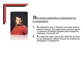 Dos puntos específicos se abordaron en
la conspiración.
1. Se planteaba que si España sucumbía ante el
ejército francés, los americanos podrían resistir
y conservar la Nueva España para el legítimo
soberano, Fernando VII.
2. En segundo lugar, que si por defender el reino
se les perseguía, debían buscar los medios de
protegerse y sostenerse.
 