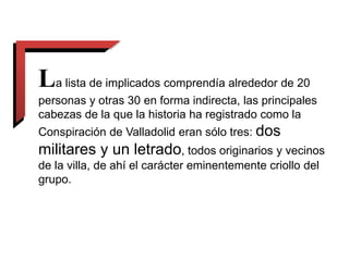 La lista de implicados comprendía alrededor de 20
personas y otras 30 en forma indirecta, las principales
cabezas de la que la historia ha registrado como la
Conspiración de Valladolid eran sólo tres: dos
militares y un letrado, todos originarios y vecinos
de la villa, de ahí el carácter eminentemente criollo del
grupo.
 