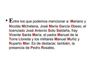 • Entre los que podemos mencionar a: Mariano y
Nicolás Michelena, José María García Obeso, el
licenciado José Antonio Soto Saldaña, fray
Vicente Santa María, el padre Manuel de la
Torre Lloreda y los militares Manuel Muñiz y
Ruperto Mier. Es de destacar, también, la
presencia de Pedro Rosales.
 