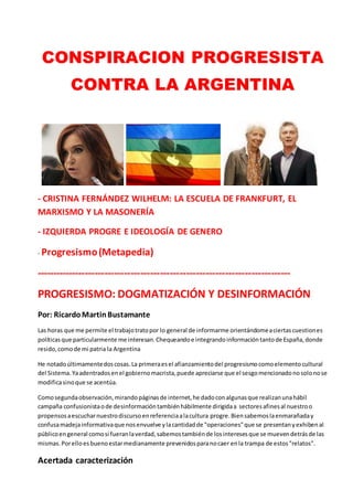 CONSPIRACION PROGRESISTA
CONTRA LA ARGENTINA
- CRISTINA FERNÁNDEZ WILHELM: LA ESCUELA DE FRANKFURT, EL
MARXISMO Y LA MASONERÍA
- IZQUIERDA PROGRE E IDEOLOGÍA DE GENERO
- Progresismo(Metapedia)
------------------------------------------------------------------------------
PROGRESISMO: DOGMATIZACIÓN Y DESINFORMACIÓN
Por: RicardoMartinBustamante
Las horas que me permite el trabajotratopor lo general de informarme orientándomeaciertascuestiones
políticasque particularmente me interesan.Chequeandoe integrandoinformacióntantode España,donde
resido,comode mi patria la Argentina
He notadoúltimamentedoscosas.La primeraesel afianzamientodel progresismocomoelementocultural
del Sistema.Yaadentradosenel gobiernomacrista,puede apreciarse que el sesgomencionadonosolonose
modificasinoque se acentúa.
Comosegundaobservación,mirandopáginasde internet,he dadoconalgunasque realizanunahábil
campaña confusionistaode desinformacióntambiénhábilmente dirigidaa sectoresafinesal nuestroo
propensosaescucharnuestrodiscursoenreferenciaalacultura progre.Biensabemoslaenmarañaday
confusamadejainformativaque nosenvuelve ylacantidadde "operaciones"que se presentanyexhibenal
públicoengeneral comosi fueranlaverdad,sabemostambiénde losinteresesque se muevendetrásde las
mismas.Porelloesbuenoestarmedianamente prevenidosparanocaer enla trampa de estos"relatos".
Acertada caracterización
 