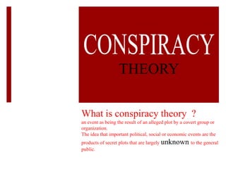 THEORY

What is conspiracy theory ?
an event as being the result of an alleged plot by a covert group or
organization.
The idea that important political, social or economic events are the
products of secret plots that are largely unknown to the general
public.
 