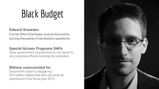 Black Budget
Edward Snowden
Former NSA Chief leaks several documents
proving thousands of clandestine operations.
Special Access Programs SAPs
Deep government projects that do not report to
any congress official including the president.
Billions unaccounted for
Documents report a staggering
52.6 billion dollars that was set aside for
operations in the fiscal year 2013.
 
