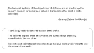 The financial systems of the department of defense are so snarled up that
we can’t account for some $2.6 trillion in transactions that exist, if that’s
believable
-Secretary of Defense, Donald Rumsfeld
Technology vastly superior to the rest of the world.
The ability to explore areas of our world and surroundings presently
unavailable to the rest of us.
Scientific and cosmological understandings that give them greater insights into
the nature of our world.
 