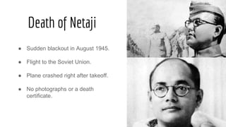 Death of Netaji
● Sudden blackout in August 1945.
● Flight to the Soviet Union.
● Plane crashed right after takeoff.
● No photographs or a death
certificate.
 