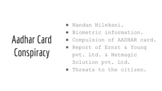 Aadhar Card
Conspiracy
● Nandan Nilekani.
● Biometric information.
● Compulsion of AADHAR card.
● Report of Ernst & Young
pvt. Ltd. & Netmagic
Solution pvt. Ltd.
● Threats to the citizen.
 