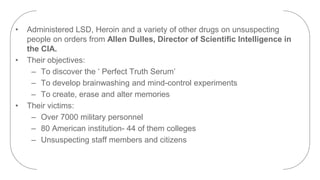 • Administered LSD, Heroin and a variety of other drugs on unsuspecting
people on orders from Allen Dulles, Director of Scientific Intelligence in
the CIA.
• Their objectives:
– To discover the ‘ Perfect Truth Serum’
– To develop brainwashing and mind-control experiments
– To create, erase and alter memories
• Their victims:
– Over 7000 military personnel
– 80 American institution- 44 of them colleges
– Unsuspecting staff members and citizens
 