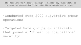 Its Mission: To “expose, disrupt, misdirect, discredit, or
otherwise neutralize” the rebellious people and groups.
•Conducted over 2000 subversive smear
operations
•Targeted hate groups or activists
that posed a ‘threat to the national
security’
 