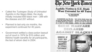 • Called the Tuskegee Study of Untreated
Syphilis in the Negro Male, the study
initially included 600 black men - 399 with
the disease and 201 without.
• Planned to last only six months, the
experiment continued for 40 years.
• Government settled a class-action lawsuit
out of court in 1974 for $10 million and
lifetime health benefits for all participants,
the last of whom died in 2004.
 