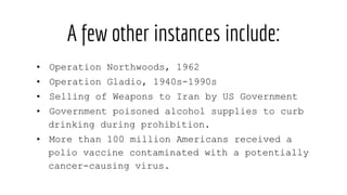 A few other instances include:
• Operation Northwoods, 1962
• Operation Gladio, 1940s-1990s
• Selling of Weapons to Iran by US Government
• Government poisoned alcohol supplies to curb
drinking during prohibition.
• More than 100 million Americans received a
polio vaccine contaminated with a potentially
cancer-causing virus.
 