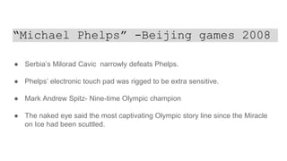 “Michael Phelps” -Beijing games 2008
● Serbia’s Milorad Cavic narrowly defeats Phelps.
● Phelps’ electronic touch pad was rigged to be extra sensitive.
● Mark Andrew Spitz- Nine-time Olympic champion
● The naked eye said the most captivating Olympic story line since the Miracle
on Ice had been scuttled.
 