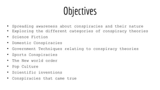 Objectives
• Spreading awareness about conspiracies and their nature
• Exploring the different categories of conspiracy theories
• Science Fiction
• Domestic Conspiracies
• Government Techniques relating to conspiracy theories
• Sports Conspiracies
• The New world order
• Pop Culture
• Scientific inventions
• Conspiracies that came true
 