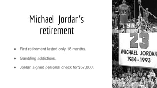 Michael Jordan's
retirement
● First retirement lasted only 18 months.
● Gambling addictions.
● Jordan signed personal check for $57,000.
 
