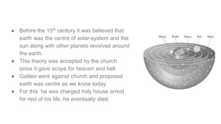● Before the 15th century it was believed that
earth was the centre of solar-system and the
sun along with other planets revolved around
the earth.
● This theory was accepted by the church
since it gave scope for heaven and hell.
● Galileo went against church and proposed
earth was centre as we know today.
● For this he was charged holy house arrest
for rest of his life, he eventually died.
 