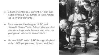 ● Edison invented D.C current in 1882, and
Tesla invented A.C current in 1884, which
led to ‘War of currents’.
● To showcase the dangers of AC and
discredit Nicola Tesla, Edison electrocuted
animals - dogs, cats, horses, and even an
young man in front of an audience.
● He sent 6,600 volts of AC through elephant
while 1,500 people stood by and watched.
 