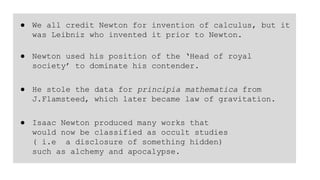 ● We all credit Newton for invention of calculus, but it
was Leibniz who invented it prior to Newton.
● Newton used his position of the ‘Head of royal
society’ to dominate his contender.
● He stole the data for principia mathematica from
J.Flamsteed, which later became law of gravitation.
● Isaac Newton produced many works that
would now be classified as occult studies
( i.e a disclosure of something hidden)
such as alchemy and apocalypse.
 