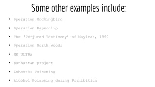 Some other examples include:
• Operation Mockingbird
• Operation Paperclip
• The ‘Perjured Testimony’ of Nayirah, 1990
• Operation North woods
• MK ULTRA
• Manhattan project
• Asbestos Poisoning
• Alcohol Poisoning during Prohibition
 