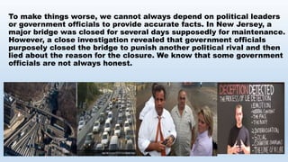 To make things worse, we cannot always depend on political leaders
or government officials to provide accurate facts. In New Jersey, a
major bridge was closed for several days supposedly for maintenance.
However, a close investigation revealed that government officials
purposely closed the bridge to punish another political rival and then
lied about the reason for the closure. We know that some government
officials are not always honest.
 