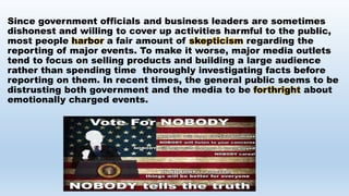 Since government officials and business leaders are sometimes
dishonest and willing to cover up activities harmful to the public,
most people harbor a fair amount of skepticism regarding the
reporting of major events. To make it worse, major media outlets
tend to focus on selling products and building a large audience
rather than spending time thoroughly investigating facts before
reporting on them. In recent times, the general public seems to be
distrusting both government and the media to be forthright about
emotionally charged events.
 