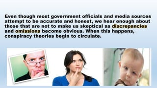 Even though most government officials and media sources
attempt to be accurate and honest, we hear enough about
those that are not to make us skeptical as discrepancies
and omissions become obvious. When this happens,
conspiracy theories begin to circulate.
 