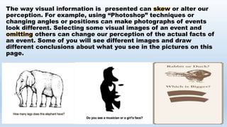 The way visual information is presented can skew or alter our
perception. For example, using “Photoshop” techniques or
changing angles or positions can make photographs of events
look different. Selecting some visual images of an event and
omitting others can change our perception of the actual facts of
an event. Some of you will see different images and draw
different conclusions about what you see in the pictures on this
page.
 
