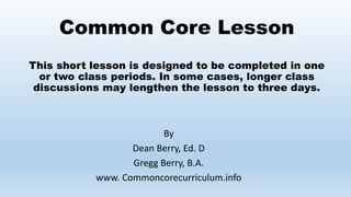 Common Core Lesson
This short lesson is designed to be completed in one
or two class periods. In some cases, longer class
discussions may lengthen the lesson to three days.
By
Dean Berry, Ed. D
Gregg Berry, B.A.
www. Commoncorecurriculum.info
 