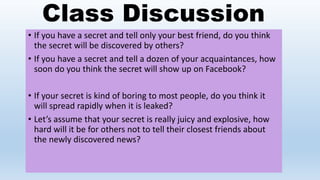 Class Discussion
• If you have a secret and tell only your best friend, do you think
the secret will be discovered by others?
• If you have a secret and tell a dozen of your acquaintances, how
soon do you think the secret will show up on Facebook?
• If your secret is kind of boring to most people, do you think it
will spread rapidly when it is leaked?
• Let’s assume that your secret is really juicy and explosive, how
hard will it be for others not to tell their closest friends about
the newly discovered news?
 