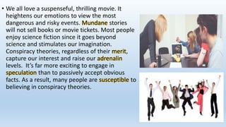 • We all love a suspenseful, thrilling movie. It
heightens our emotions to view the most
dangerous and risky events. Mundane stories
will not sell books or movie tickets. Most people
enjoy science fiction since it goes beyond
science and stimulates our imagination.
Conspiracy theories, regardless of their merit,
capture our interest and raise our adrenalin
levels. It’s far more exciting to engage in
speculation than to passively accept obvious
facts. As a result, many people are susceptible to
believing in conspiracy theories.
 